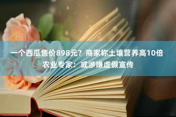 一个西瓜售价898元？商家称土壤营养高10倍 农业专家：或涉嫌虚假宣传