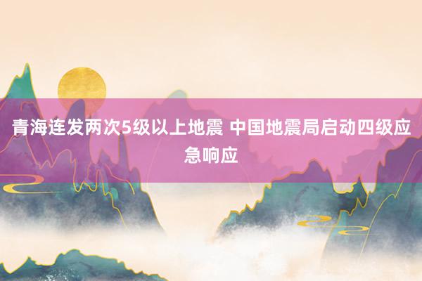 青海连发两次5级以上地震 中国地震局启动四级应急响应