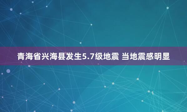 青海省兴海县发生5.7级地震 当地震感明显