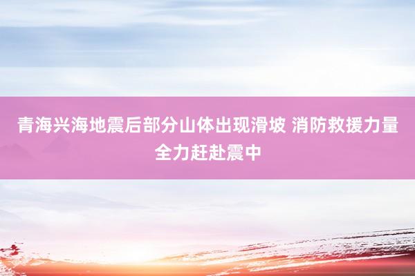 青海兴海地震后部分山体出现滑坡 消防救援力量全力赶赴震中