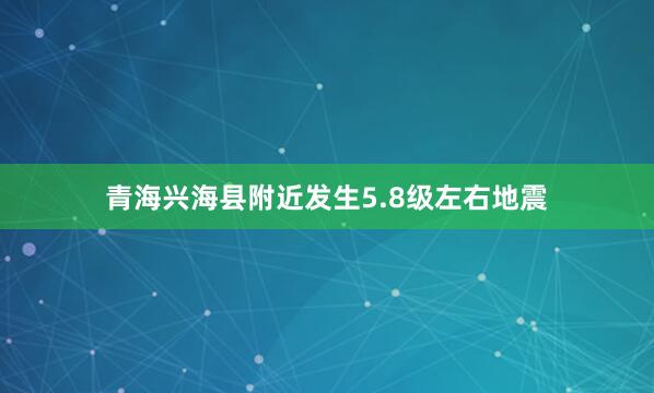 青海兴海县附近发生5.8级左右地震