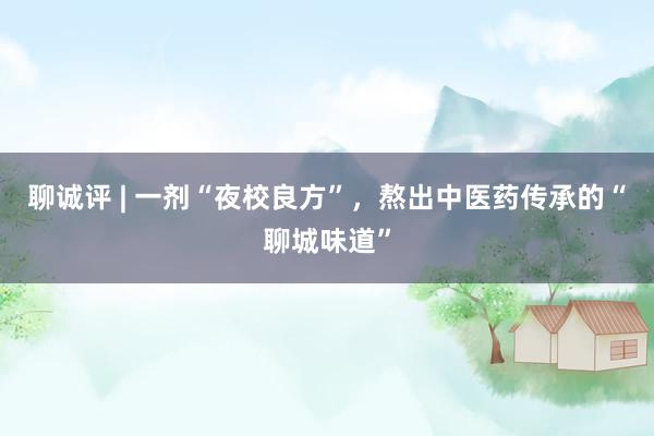 聊诚评 | 一剂“夜校良方”，熬出中医药传承的“聊城味道”