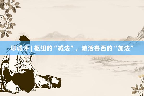 聊诚评 | 枢纽的“减法”，激活鲁西的“加法”