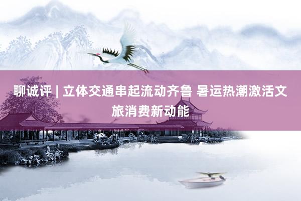 聊诚评 | 立体交通串起流动齐鲁 暑运热潮激活文旅消费新动能