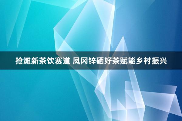 抢滩新茶饮赛道 凤冈锌硒好茶赋能乡村振兴