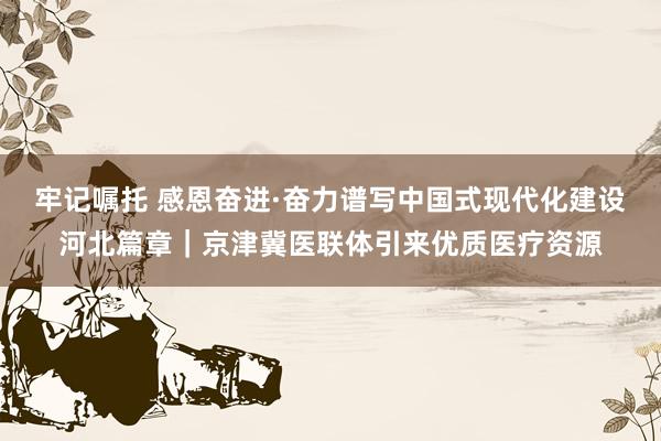 牢记嘱托 感恩奋进·奋力谱写中国式现代化建设河北篇章｜京津冀医联体引来优质医疗资源