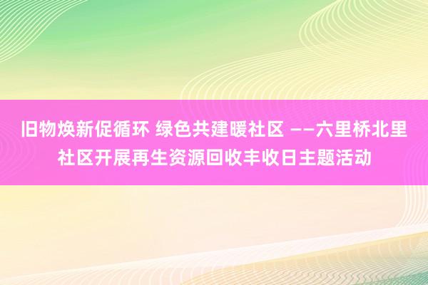 旧物焕新促循环 绿色共建暖社区 ——六里桥北里社区开展再生资源回收丰收日主题活动
