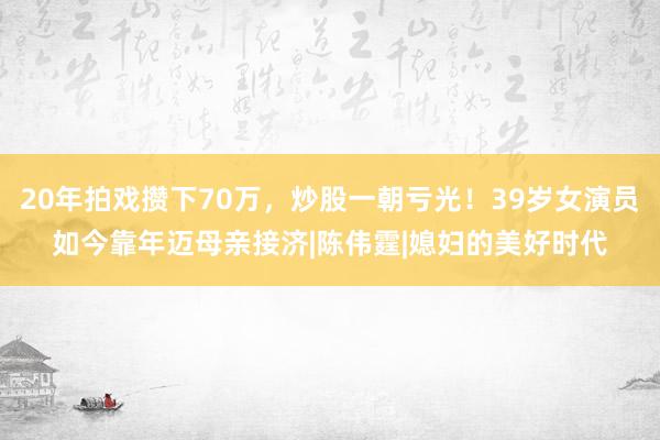 20年拍戏攒下70万，炒股一朝亏光！39岁女演员如今靠年迈母亲接济|陈伟霆|媳妇的美好时代