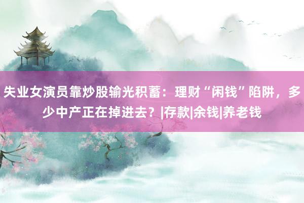 失业女演员靠炒股输光积蓄：理财“闲钱”陷阱，多少中产正在掉进去？|存款|余钱|养老钱