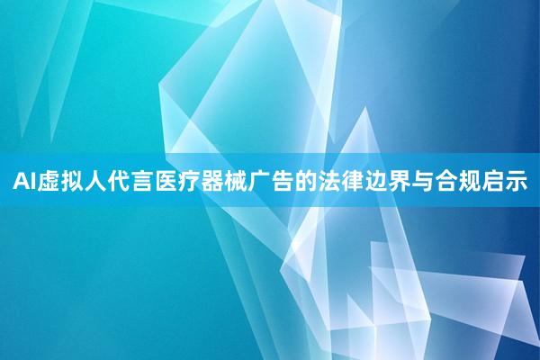 AI虚拟人代言医疗器械广告的法律边界与合规启示