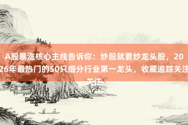 A股暴涨核心主线告诉你：炒股就要炒龙头股，2026年最热门的50只细分行业第一龙头，收藏追踪关注