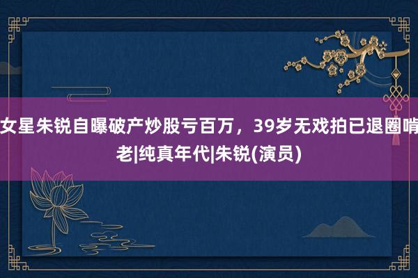 女星朱锐自曝破产炒股亏百万，39岁无戏拍已退圈啃老|纯真年代|朱锐(演员)
