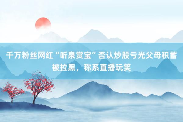 千万粉丝网红“听泉赏宝”否认炒股亏光父母积蓄被拉黑，称系直播玩笑