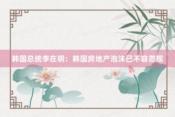 韩国总统李在明：韩国房地产泡沫已不容忽视