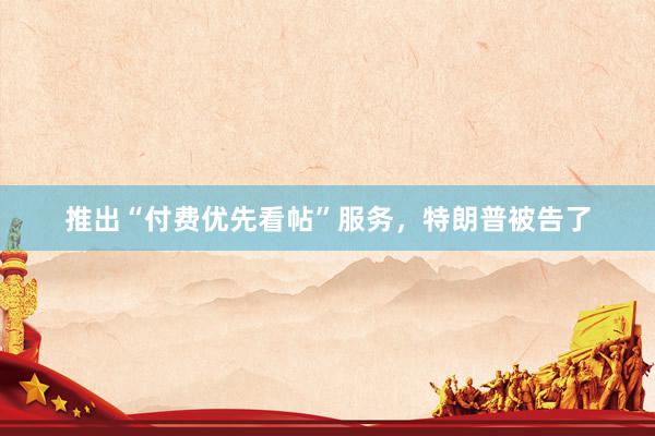 推出“付费优先看帖”服务，特朗普被告了