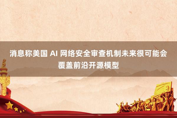 消息称美国 AI 网络安全审查机制未来很可能会覆盖前沿开源模型