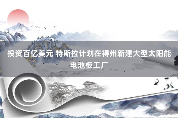 投资百亿美元 特斯拉计划在得州新建大型太阳能电池板工厂