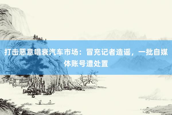 打击恶意唱衰汽车市场：冒充记者造谣，一批自媒体账号遭处置