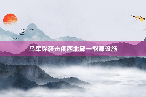 乌军称袭击俄西北部一能源设施