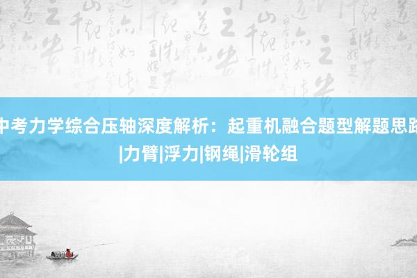 中考力学综合压轴深度解析：起重机融合题型解题思路|力臂|浮力|钢绳|滑轮组
