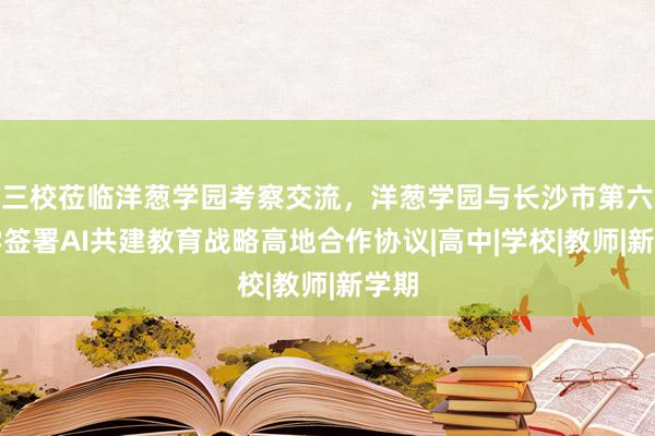 三校莅临洋葱学园考察交流，洋葱学园与长沙市第六中学签署AI共建教育战略高地合作协议|高中|学校|教师|新学期
