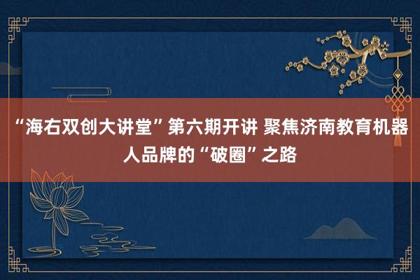 “海右双创大讲堂”第六期开讲 聚焦济南教育机器人品牌的“破圈”之路