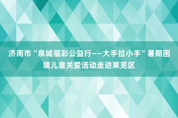 济南市“泉城福彩公益行——大手拉小手”暑期困境儿童关爱活动走进莱芜区