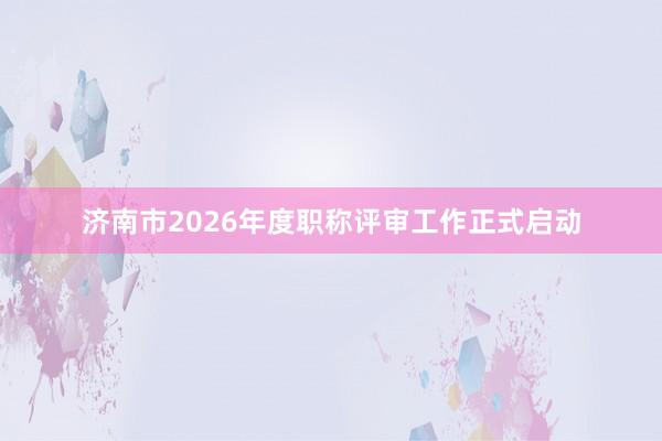 济南市2026年度职称评审工作正式启动