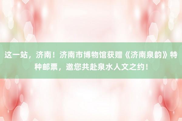 这一站，济南！济南市博物馆获赠《济南泉韵》特种邮票，邀您共赴泉水人文之约！