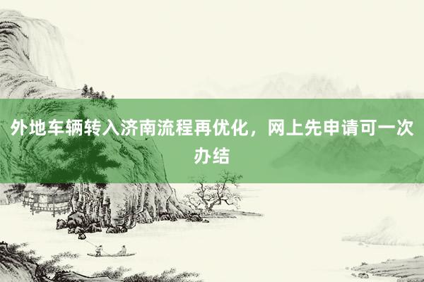 外地车辆转入济南流程再优化，网上先申请可一次办结