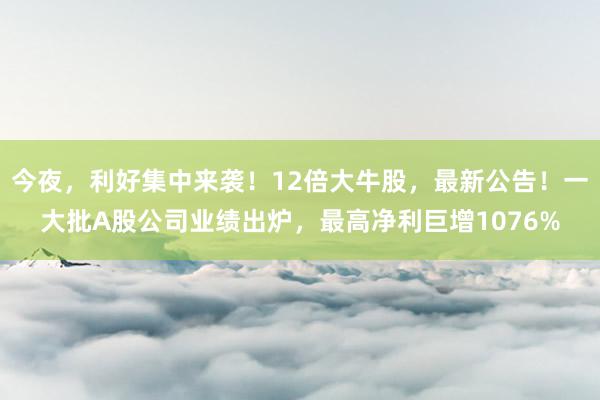 今夜，利好集中来袭！12倍大牛股，最新公告！一大批A股公司业绩出炉，最高净利巨增1076%