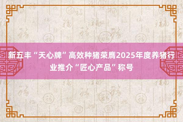 新五丰“天心牌”高效种猪荣膺2025年度养猪行业推介“匠心产品”称号
