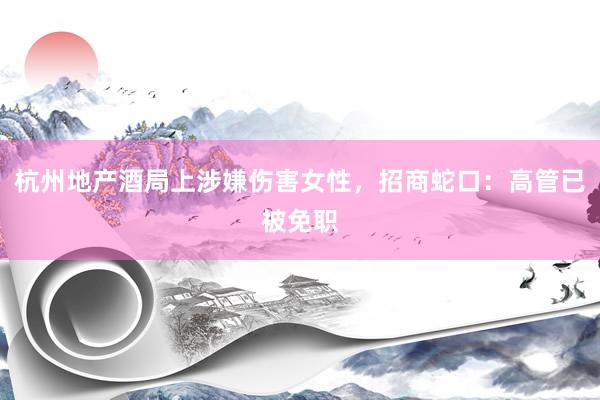 杭州地产酒局上涉嫌伤害女性，招商蛇口：高管已被免职