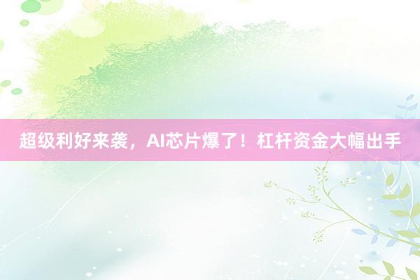 超级利好来袭，AI芯片爆了！杠杆资金大幅出手
