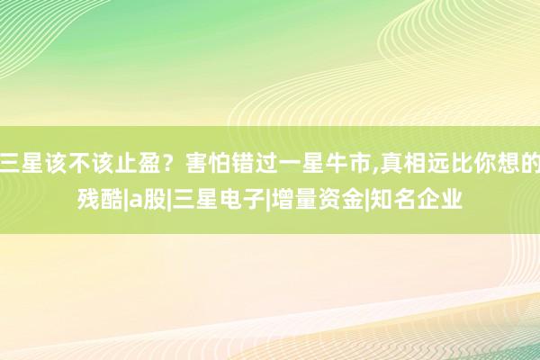 三星该不该止盈？害怕错过一星牛市,真相远比你想的残酷|a股|三星电子|增量资金|知名企业