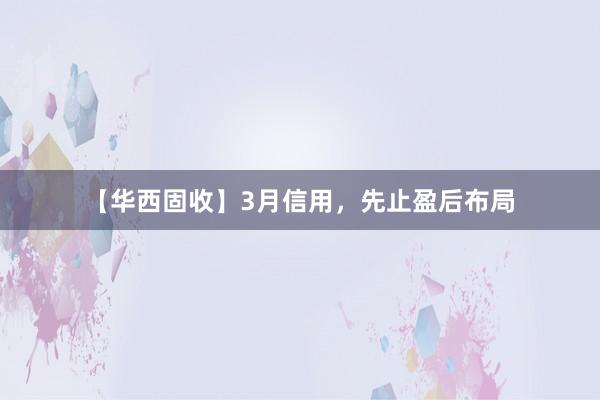【华西固收】3月信用，先止盈后布局
