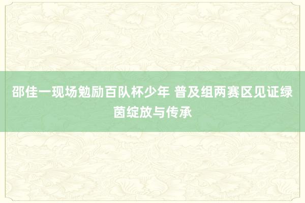 邵佳一现场勉励百队杯少年 普及组两赛区见证绿茵绽放与传承