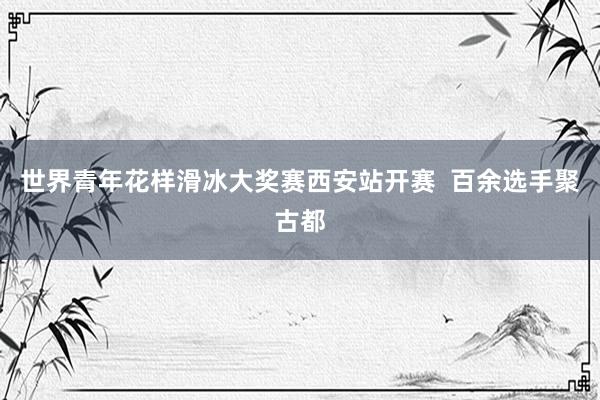 世界青年花样滑冰大奖赛西安站开赛  百余选手聚古都