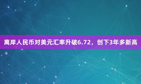 离岸人民币对美元汇率升破6.72，创下3年多新高