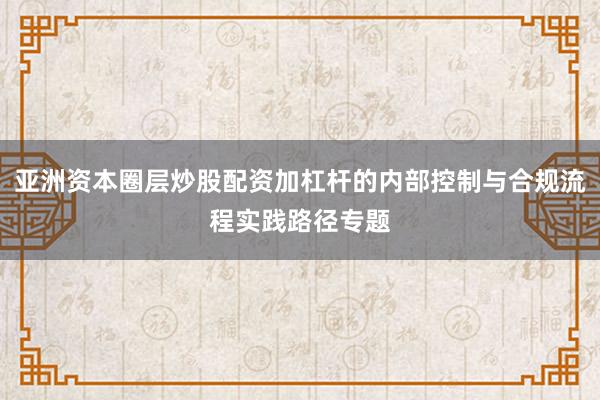 亚洲资本圈层炒股配资加杠杆的内部控制与合规流程实践路径专题
