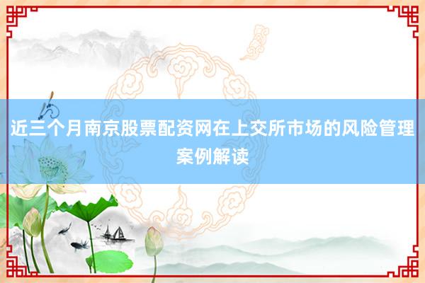 近三个月南京股票配资网在上交所市场的风险管理案例解读
