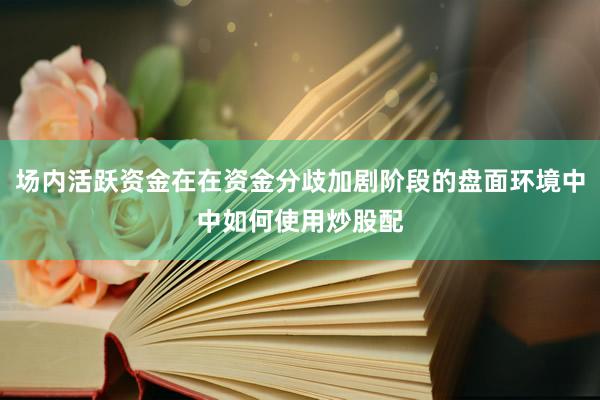 场内活跃资金在在资金分歧加剧阶段的盘面环境中中如何使用炒股配
