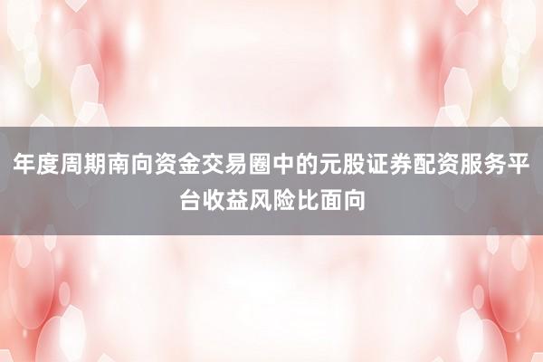 年度周期南向资金交易圈中的元股证券配资服务平台收益风险比面向