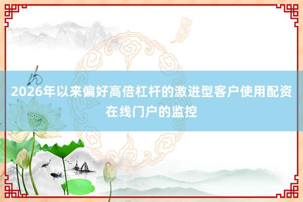2026年以来偏好高倍杠杆的激进型客户使用配资在线门户的监控