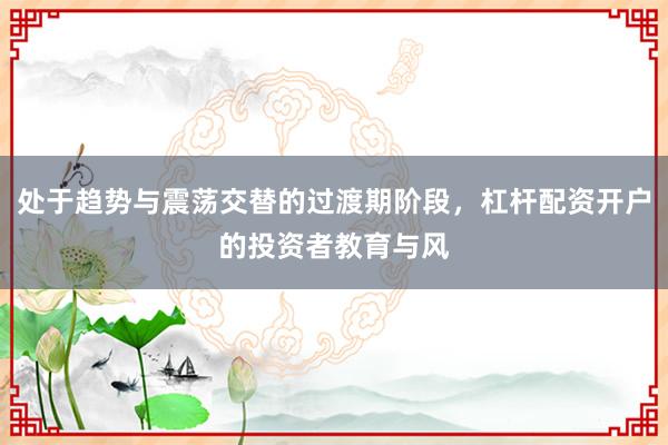 处于趋势与震荡交替的过渡期阶段，杠杆配资开户的投资者教育与风