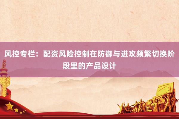 风控专栏：配资风险控制在防御与进攻频繁切换阶段里的产品设计