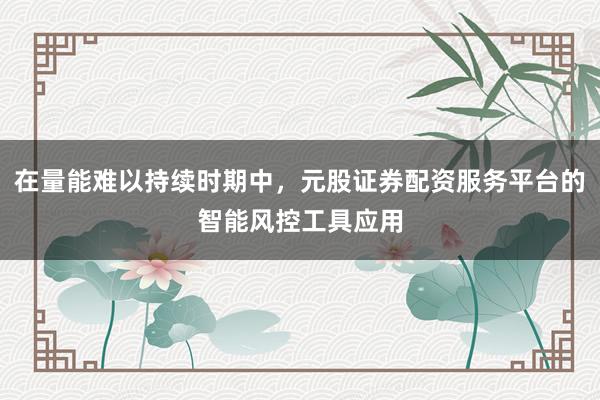 在量能难以持续时期中，元股证券配资服务平台的智能风控工具应用