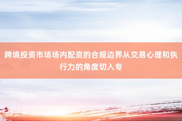 跨境投资市场场内配资的合规边界从交易心理和执行力的角度切入专