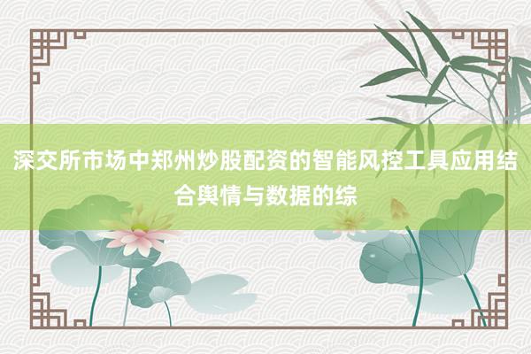 深交所市场中郑州炒股配资的智能风控工具应用结合舆情与数据的综