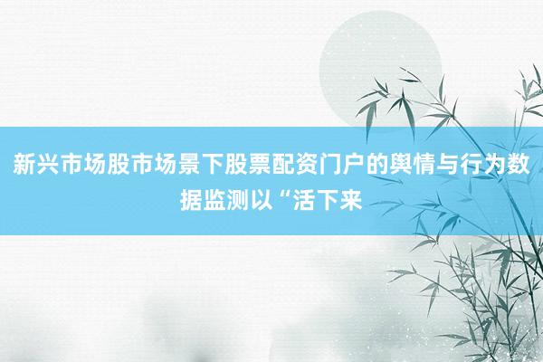 新兴市场股市场景下股票配资门户的舆情与行为数据监测以“活下来